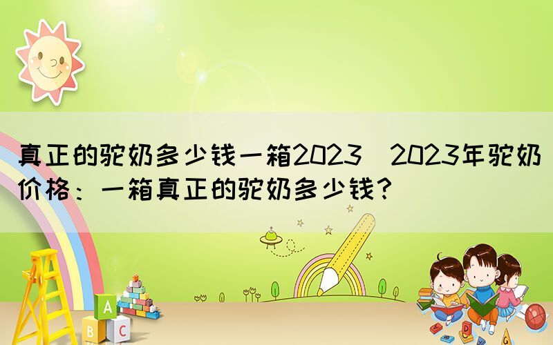 真正的驼奶多少钱一箱2023(2023年驼奶价格：一箱真正的驼奶多少钱？)(图1)