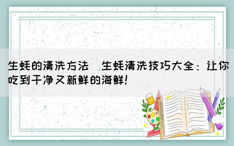 生蚝的清洗方法(生蚝清洗技巧大全：让你吃到干净又新鲜的海鲜！)(图1)