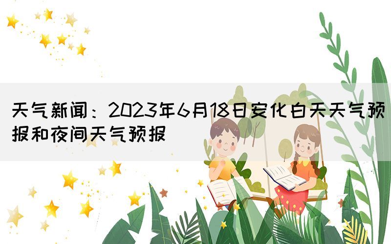 天气新闻：2023年6月18日安化白天天气预报和夜间天气预报(图1)