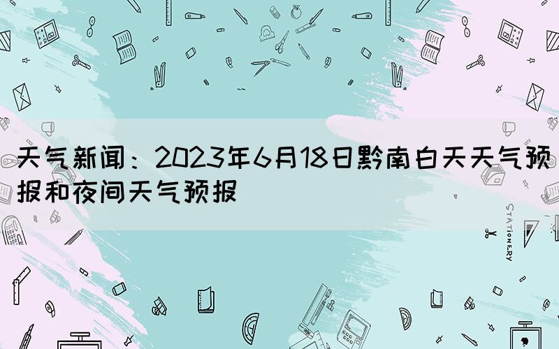 天气新闻：2023年6月18日黔南白天天气预报和夜间天气预报(图1)