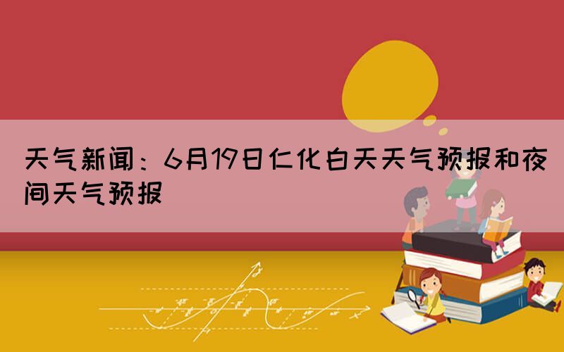 天气新闻：6月19日仁化白天天气预报和夜间天气预报(图1)