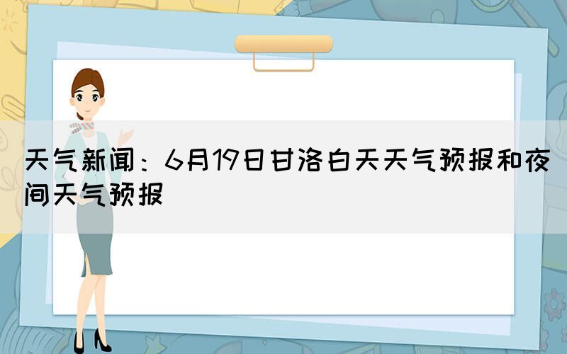 天气新闻：6月19日甘洛白天天气预报和夜间天气预报(图1)