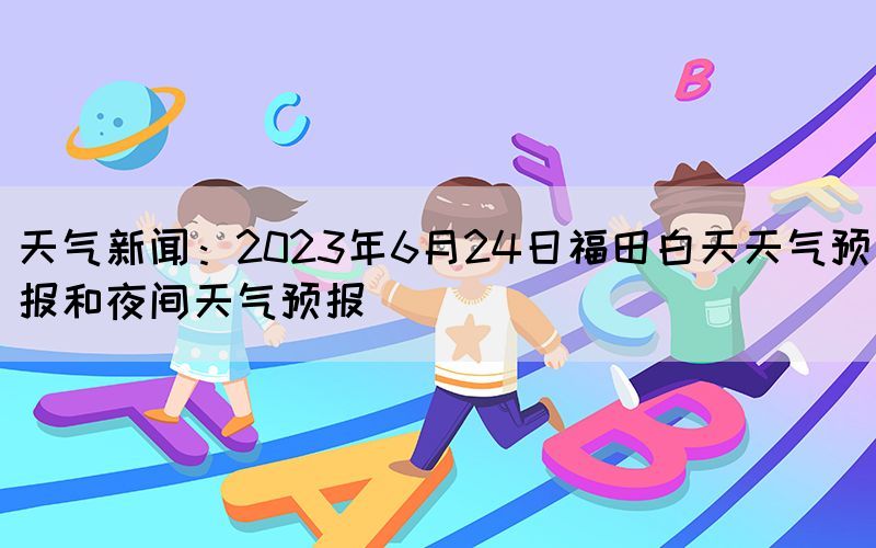 天气新闻：2023年6月24日福田白天天气预报和夜间天气预报(图1)