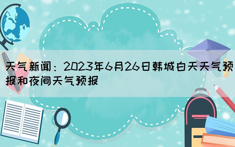 天气新闻：2023年6月26日韩城白天天气预报和夜间天气预报