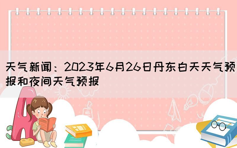 天气新闻：2023年6月26日丹东白天天气预报和夜间天气预报(图1)