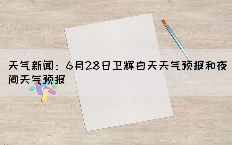 天气新闻：6月28日卫辉白天天气预报和夜间天气预报