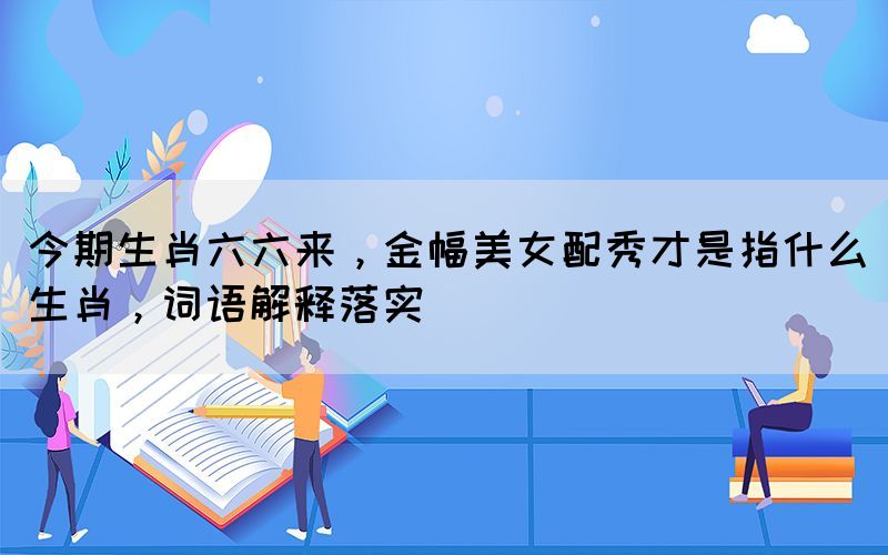 今期生肖六六来，金幅美女配秀才是指什么生肖，词语解释落实(图1)