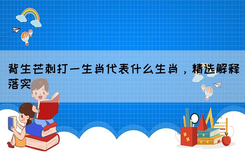 背生芒刺打一生肖代表什么生肖，精选解释落实(图1)