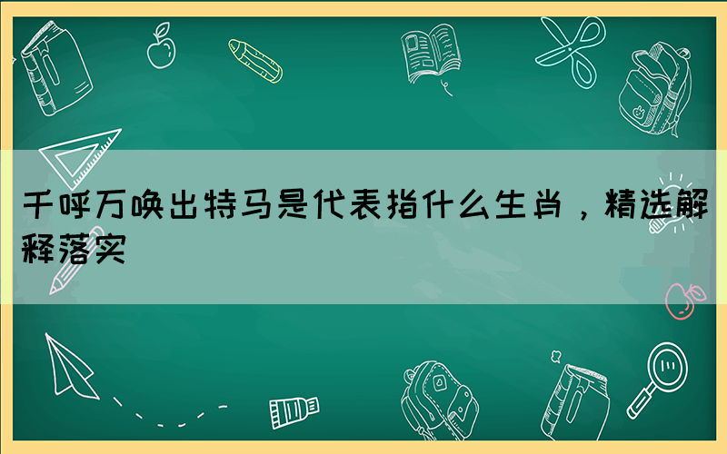 千呼万唤出特马是代表指什么生肖，精选解释落实(图1)