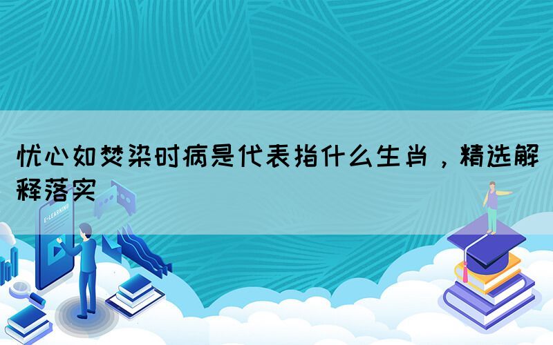 忧心如焚染时病是代表指什么生肖，精选解释落实(图1)