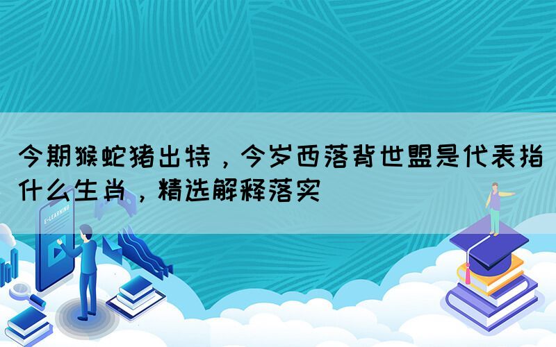 今期猴蛇猪出特，今岁西落背世盟是代表指什么生肖，精选解释落实(图1)