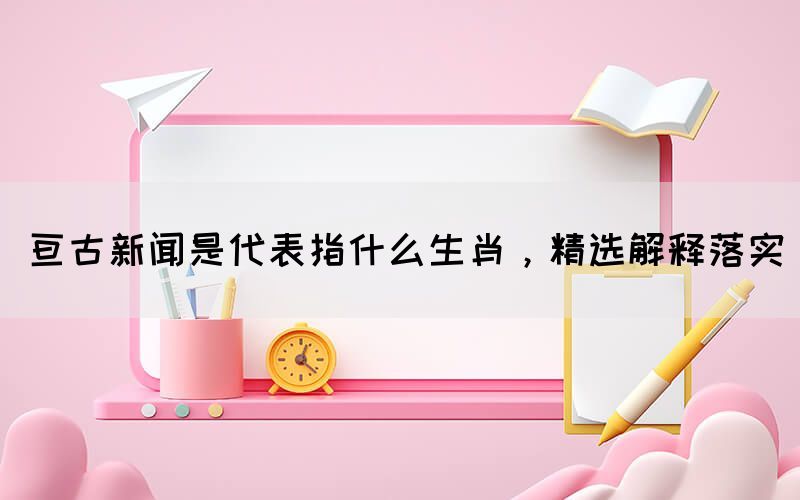 亘古新闻是代表指什么生肖，精选解释落实(图1)